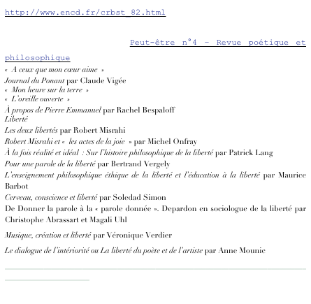 http://www.encd.fr/crbst_82.html

http://revuepeut-etre.fr Peut-être n°4 – Revue poétique et philosophique
«  A ceux que mon cœur aime  »
Journal du Ponant par Claude Vigée
«  Mon heure sur la terre  »
«  L’oreille ouverte  »
À propos de Pierre Emmanuel par Rachel Bespaloff
Liberté
Les deux libertés par Robert Misrahi
Robert Misrahi et «  les actes de la joie  » par Michel Onfray
À la fois réalité et idéal  : Sur l’histoire philosophique de la liberté par Patrick Lang
Pour une parole de la liberté par Bertrand Vergely
L’enseignement philosophique éthique de la liberté et l’éducation à la liberté par Maurice Barbot
Cerveau, conscience et liberté par Soledad Simon
De Donner la parole à la « parole donnée ». Depardon en sociologue de la liberté par Christophe Abrassart et Magali Uhl
Musique, création et liberté par Véronique Verdier
Le dialogue de l’intériorité ou La liberté du poète et de l’artiste par Anne Mounic
____________________________________________________________________________________________________
