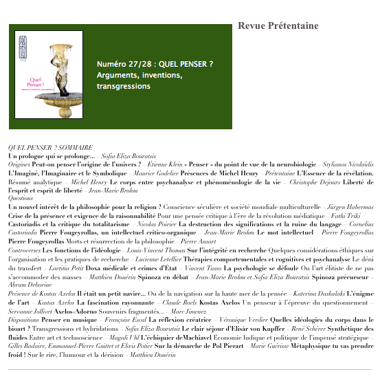 www.editions-beauchesne.com
￼Revue Prétentaine








QUEL PENSER  ? SOMMAIRE
Un prologue qui se prolonge... – Sofia Eliza Bouratsis
Origines Peut-on penser l’origine de l’univers ? – Étienne Klein « Penser » du point de vue de la neurobiologie – Stylianos Nicolaïdis L’Imaginé, l’Imaginaire et le Symbolique – Maurice Godelier Présences de Michel Henry – Prétentaine L’Essence de la révélation, Résumé analytique – Michel Henry Le corps entre psychanalyse et phénoménologie de la vie – Christophe Dejours Liberté de l’esprit et esprit de liberté – Jean-Marie Brohm
Questions
Un nouvel intérêt de la philosophie pour la religion ? Conscience séculière et société mondiale multiculturelle – Jürgen Habermas Crise de la présence et exigence de la raisonnabilité Pour une pensée critique à l’ère de la révolution médiatique – Fathi Triki
Castoriadis et la critique du totalitarisme – Nicolas Poirier La destruction des significations et la ruine du langage – Cornelius Castoriadis Pierre Fougeyrollas, un intellectuel critico-organique – Jean-Marie Brohm Le mot intellectuel – Pierre Fougeyrollas Pierre Fougeyrollas Morts et résurrection de la philosophie – Pierre Ansart
Controverses Les fonctions de l’idéologie – Louis-Vincent Thomas Sur l’intégrité en recherche Quelques considérations éthiques sur l’organisation et les pratiques de recherche – Lucienne Letellier Thérapies comportementales et cognitives et psychanalyse Le déni du transfert – Laetitia Petit Doxa médicale et crimes d’État – Vincent Tasso La psychologie se défoule Ou l’art élitiste de ne pas s’accommoder des masses – Matthieu Douérin Spinoza en débat – Jean-Marie Brohm et Sofia Eliza Bouratsis Spinoza précurseur – Abram Deborine
Présence de Kostas Axelos Il était un petit navire... Ou de la navigation sur la haute mer de la pensée – Katerina Daskalaki L’énigme de l’art – Kostas Axelos La fascination rayonnante – Claude Roels Kostas Axelos Un penseur à l’épreuve du questionnement – Servanne Jollivet Axelos-Adorno Souvenirs fragmentés... – Marc Jimenez
Dispositions Penser en musique – Françoise Escal La réflexion créatrice – Véronique Verdier Quelles idéologies du corps dans le bioart ? Transgressions et hybridations – Sofia Eliza Bouratsis Le clair séjour d’Elisàr von Kupffer – René Schérer Synthétique des fluides Entre art et technoscience – Magali Uhl L’échiquier deMachiavel Économie ludique et politique de l’impensé stratégique – Gilles Badaire, Emmanuel-Pierre Guittet et Elwis Potier Sur la démarche de Pol Pierart – Marie Guérisse Métaphysique tu vas prendre froid ! Sur le rire, l’humour et la dérision – Matthieu Douérin
________________________________________________________________________________________